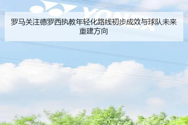 罗马关注德罗西执教年轻化路线初步成效与球队未来重建方向
