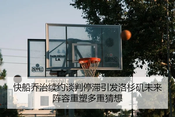 快船乔治续约谈判停滞引发洛杉矶未来阵容重塑多重猜想
