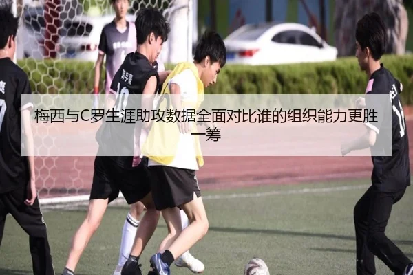 梅西与C罗生涯助攻数据全面对比谁的组织能力更胜一筹